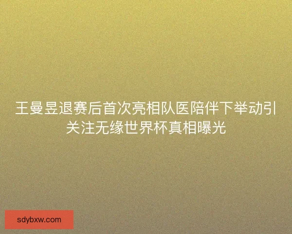 王曼昱退赛后首次亮相队医陪伴下举动引关注无缘世界杯真相曝光
