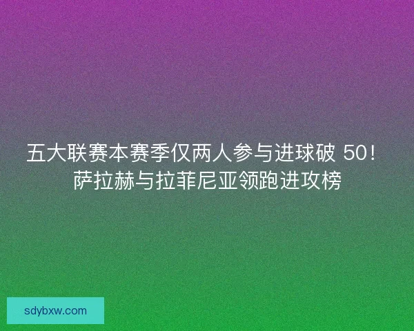五大联赛本赛季仅两人参与进球破 50！萨拉赫与拉菲尼亚领跑进攻榜
