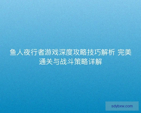 鱼人夜行者游戏深度攻略技巧解析 完美通关与战斗策略详解 鱼人夜行者游戏深度攻略技巧解析 完美通关与战斗策略详解