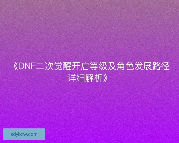 《DNF二次觉醒开启等级及角色发展路径详细解析》 《DNF二次觉醒开启等级及角色发展路径详细解析》