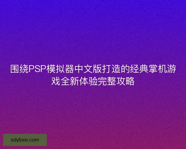 围绕PSP模拟器中文版打造的经典掌机游戏全新体验完整攻略 围绕PSP模拟器中文版打造的经典掌机游戏全新体验完整攻略