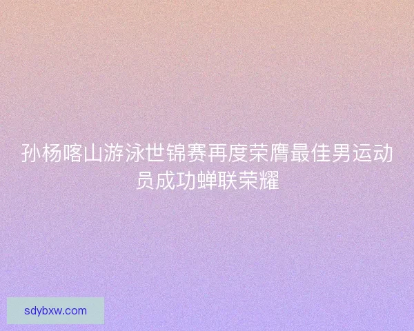 孙杨喀山游泳世锦赛再度荣膺最佳男运动员成功蝉联荣耀 孙杨喀山游泳世锦赛再度荣膺最佳男运动员成功蝉联荣耀