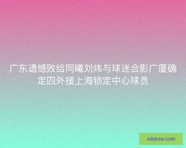 广东遗憾败给同曦刘炜与球迷合影广厦确定四外援上海锁定中心球员 广东遗憾败给同曦刘炜与球迷合影广厦确定四外援上海锁定中心球员