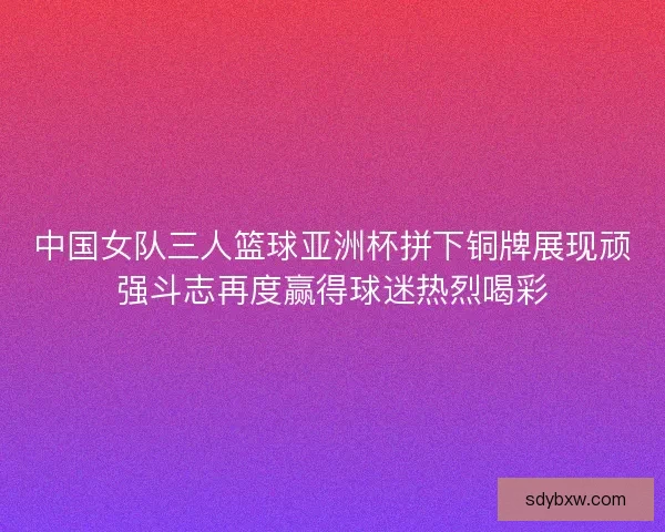 中国女队三人篮球亚洲杯拼下铜牌展现顽强斗志再度赢得球迷热烈喝彩