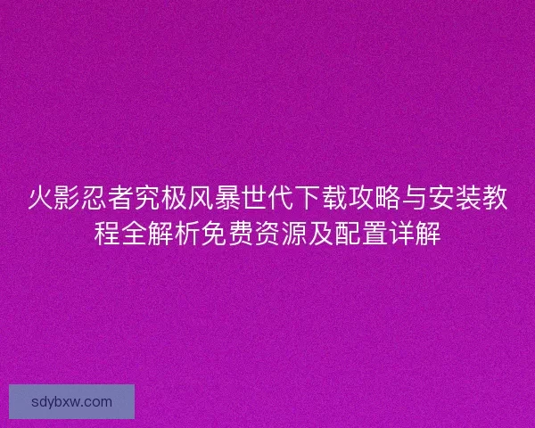 火影忍者究极风暴世代下载攻略与安装教程全解析免费资源及配置详解
