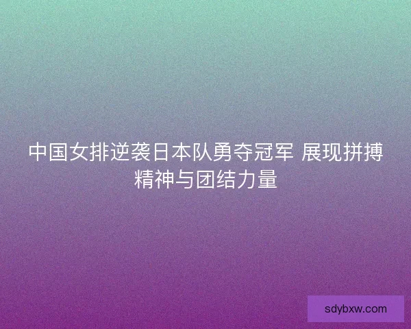 中国女排逆袭日本队勇夺冠军 展现拼搏精神与团结力量