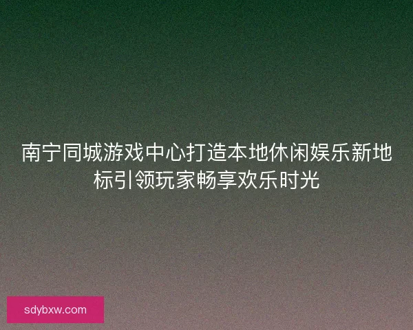 南宁同城游戏中心打造本地休闲娱乐新地标引领玩家畅享欢乐时光
