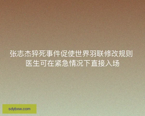 张志杰猝死事件促使世界羽联修改规则 医生可在紧急情况下直接入场