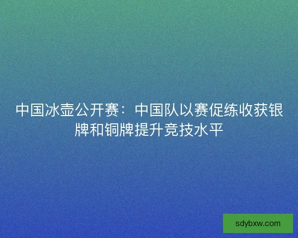 中国冰壶公开赛:中国队以赛促练收获银牌和铜牌提升竞技水平 中国冰壶公开赛:中国队以赛促练收获银牌和铜牌提升竞技水平