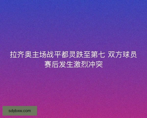 拉齐奥主场战平都灵跌至第七 双方球员赛后发生激烈冲突 拉齐奥主场战平都灵跌至第七 双方球员赛后发生激烈冲突