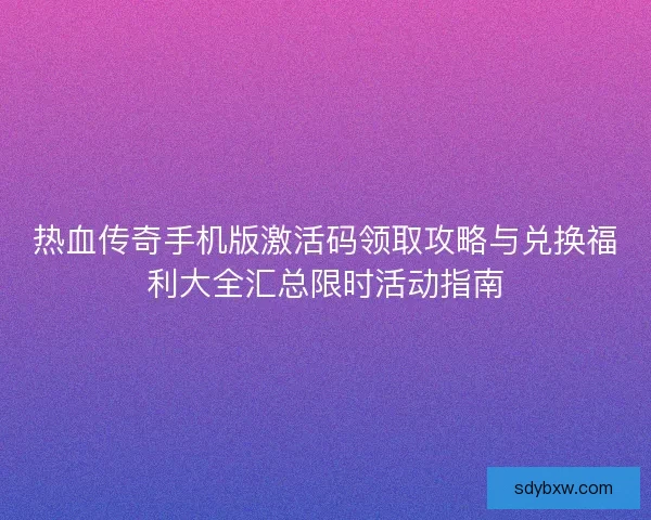 热血传奇手机版激活码领取攻略与兑换福利大全汇总限时活动指南 热血传奇手机版激活码领取攻略与兑换福利大全汇总限时活动指南