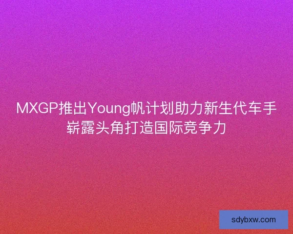 MXGP推出Young帆计划助力新生代车手崭露头角打造国际竞争力 MXGP推出Young帆计划助力新生代车手崭露头角打造国际竞争力