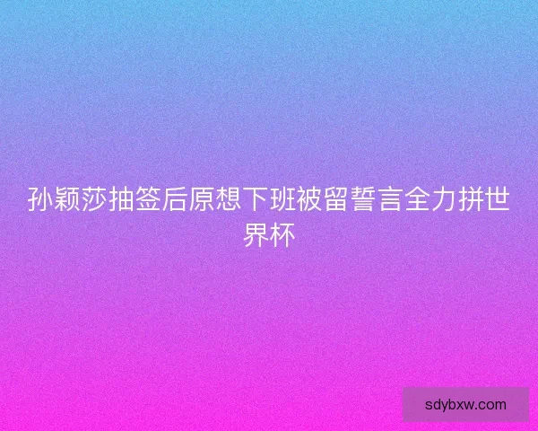孙颖莎抽签后原想下班被留誓言全力拼世界杯 孙颖莎抽签后原想下班被留誓言全力拼世界杯
