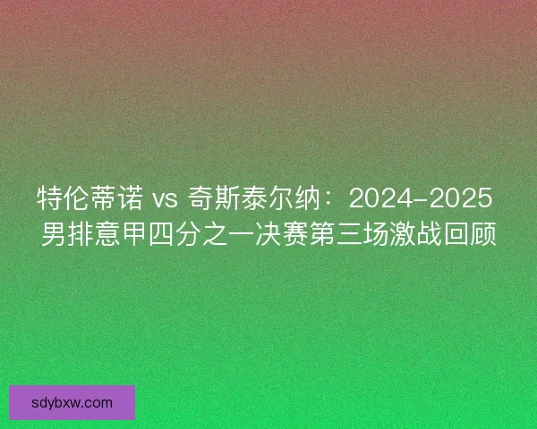 特伦蒂诺 vs 奇斯泰尔纳：2024-2025 男排意甲四分之一决赛第三场激战回顾