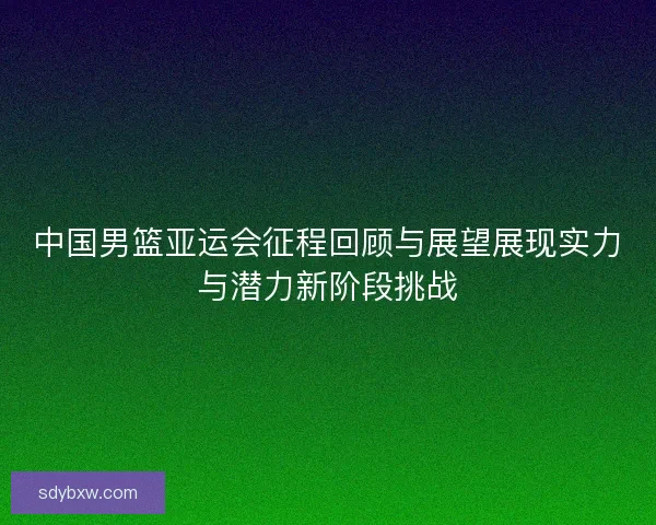中国男篮亚运会征程回顾与展望展现实力与潜力新阶段挑战 中国男篮亚运会征程回顾与展望展现实力与潜力新阶段挑战
