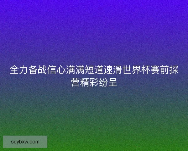 全力备战信心满满短道速滑世界杯赛前探营精彩纷呈 全力备战信心满满短道速滑世界杯赛前探营精彩纷呈