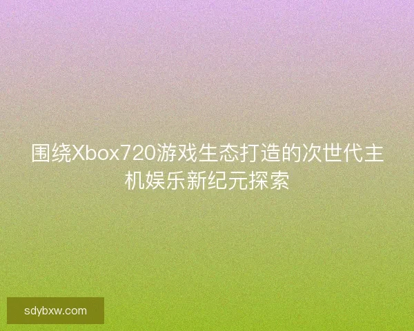 围绕Xbox720游戏生态打造的次世代主机娱乐新纪元探索