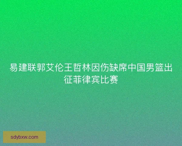 易建联郭艾伦王哲林因伤缺席中国男篮出征菲律宾比赛