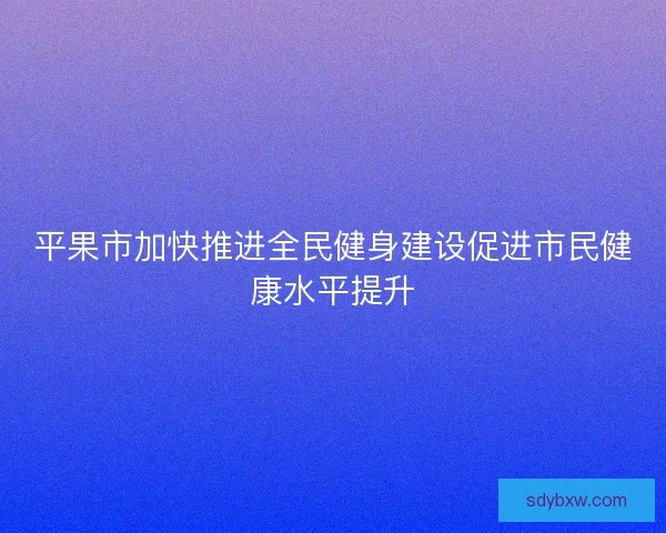 平果市加快推进全民健身建设促进市民健康水平提升 平果市加快推进全民健身建设促进市民健康水平提升
