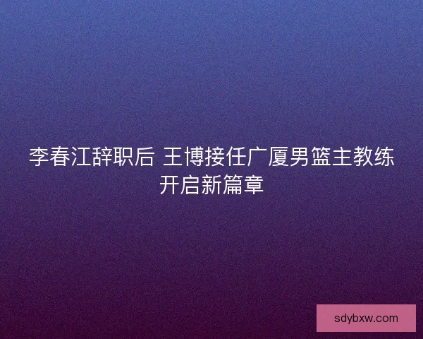 李春江辞职后 王博接任广厦男篮主教练开启新篇章 李春江辞职后 王博接任广厦男篮主教练开启新篇章