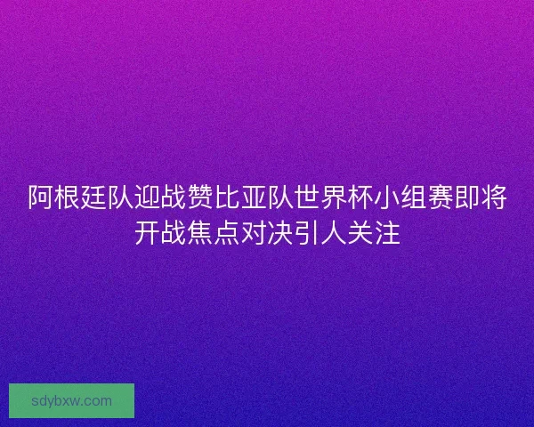 阿根廷队迎战赞比亚队世界杯小组赛即将开战焦点对决引人关注 阿根廷队迎战赞比亚队世界杯小组赛即将开战焦点对决引人关注