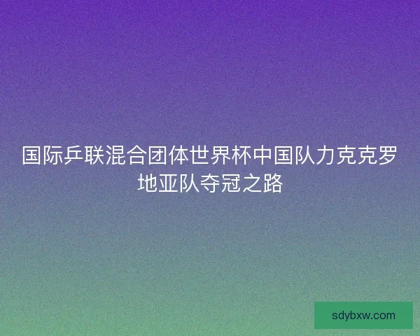 国际乒联混合团体世界杯中国队力克克罗地亚队夺冠之路
