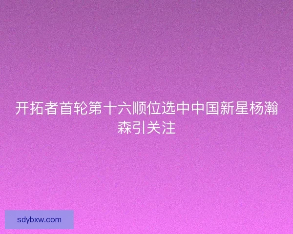 开拓者首轮第十六顺位选中中国新星杨瀚森引关注 开拓者首轮第十六顺位选中中国新星杨瀚森引关注