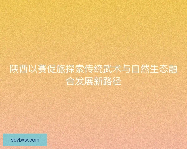 陕西以赛促旅探索传统武术与自然生态融合发展新路径