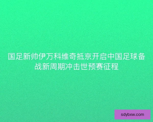 国足新帅伊万科维奇抵京开启中国足球备战新周期冲击世预赛征程