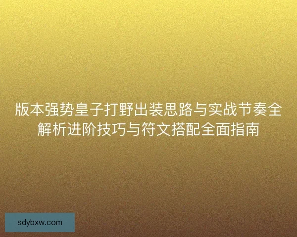 版本强势皇子打野出装思路与实战节奏全解析进阶技巧与符文搭配全面指南