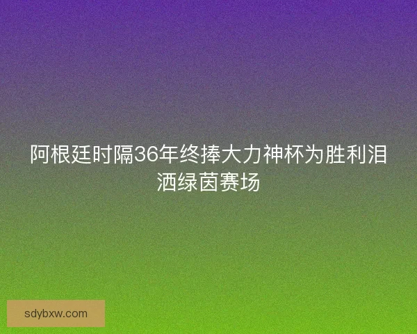 阿根廷时隔36年终捧大力神杯为胜利泪洒绿茵赛场