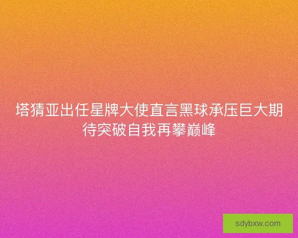 塔猜亚出任星牌大使直言黑球承压巨大期待突破自我再攀巅峰